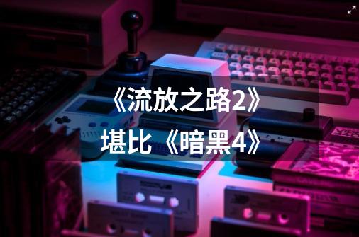 《流放之路2》堪比《暗黑4》-第1张-游戏信息-龙启网