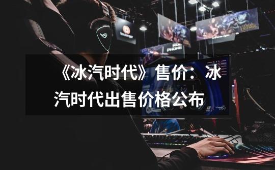 《冰汽时代》售价:冰汽时代出售价格公布-第1张-游戏信息-龙启网
