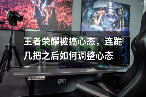 王者荣耀被搞心态,连跪几把之后如何调整心态-第1张-游戏信息-龙启网