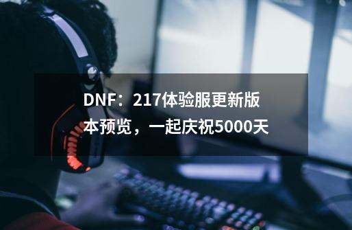 DNF:2.17体验服更新版本预览,一起庆祝5000天-第1张-游戏信息-龙启网