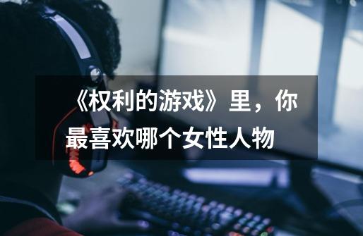 《权利的游戏》里，你最喜欢哪个女性人物-第1张-游戏信息-龙启网