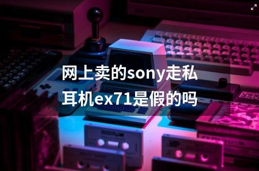网上卖的sony走私耳机ex71是假的吗-第1张-游戏信息-龙启网