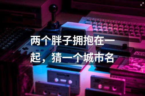 两个胖子拥抱在一起,猜一个城市名-第1张-游戏信息-龙启网