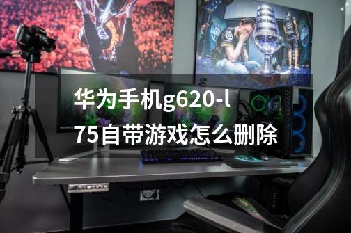 华为手机g620-l75自带游戏怎么删除-第1张-游戏信息-龙启网