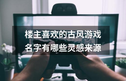 楼主喜欢的古风游戏名字有哪些灵感来源-第1张-游戏信息-龙启网