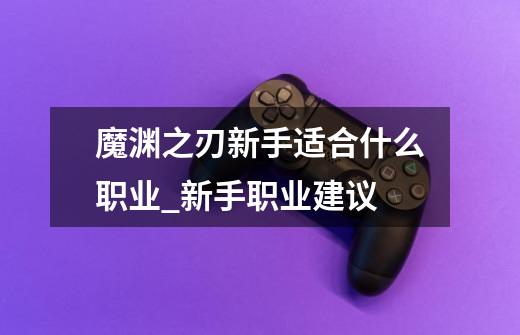 魔渊之刃新手适合什么职业_新手职业建议-第1张-游戏信息-龙启网