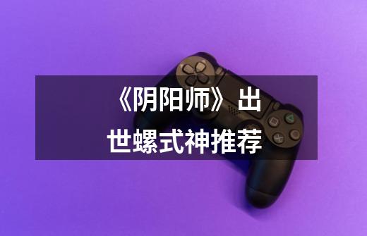 《阴阳师》出世螺式神推荐-第1张-游戏信息-龙启网