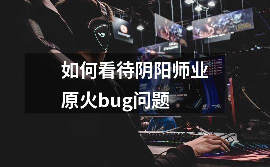如何看待阴阳师业原火bug问题-第1张-游戏信息-龙启网