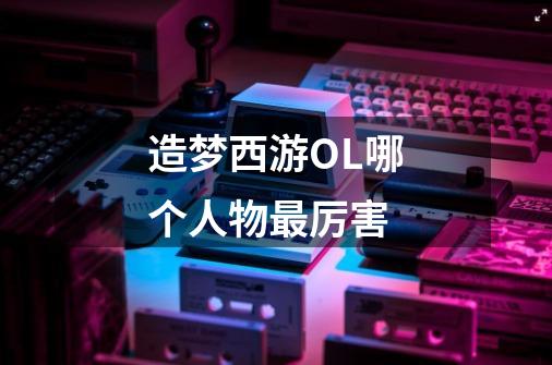 造梦西游OL哪个人物最厉害-第1张-游戏信息-龙启网