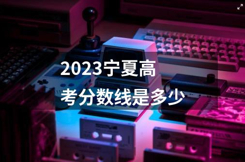2023宁夏高考分数线是多少-第1张-游戏信息-龙启网