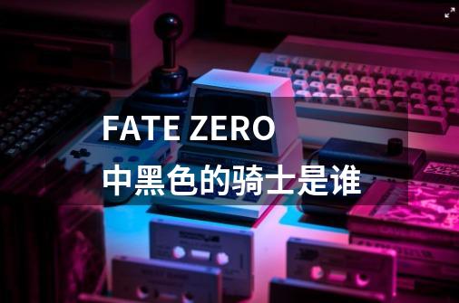 FATE ZERO中黑色的骑士是谁-第1张-游戏信息-龙启网