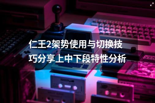 仁王2架势使用与切换技巧分享上中下段特性分析-第1张-游戏信息-龙启网