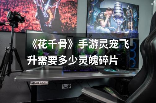 《花千骨》手游灵宠飞升需要多少灵魄碎片-第1张-游戏信息-龙启网