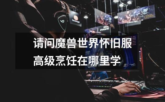 请问魔兽世界怀旧服高级烹饪在哪里学-第1张-游戏信息-龙启网