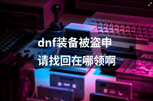 dnf装备被盗申请找回在哪领啊-第1张-游戏信息-龙启网
