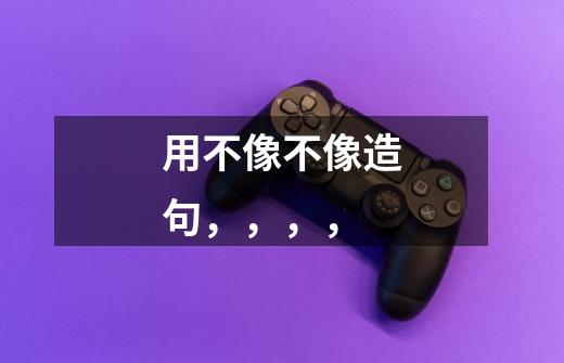 用不像不像造句，，，，-第1张-游戏信息-龙启网