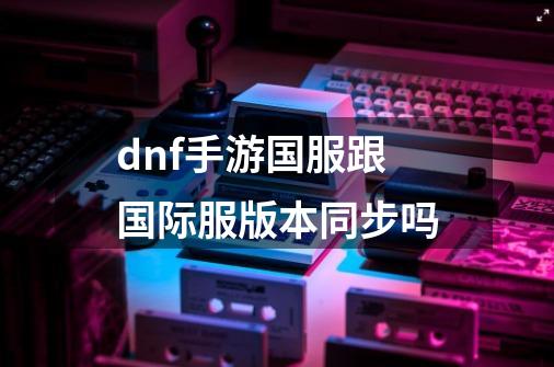 dnf手游国服跟国际服版本同步吗-第1张-游戏信息-龙启网
