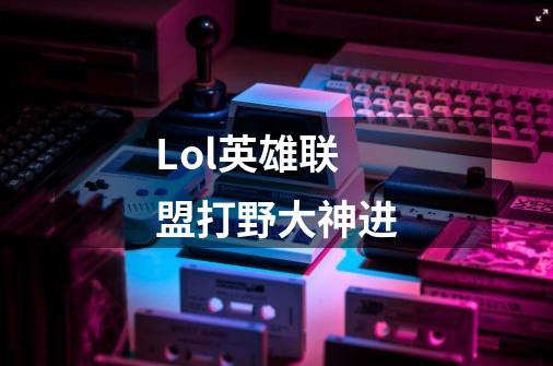 Lol英雄联盟打野大神进-第1张-游戏信息-龙启网