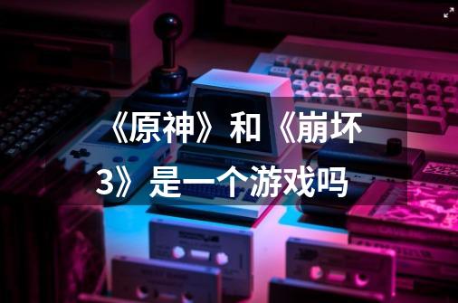 《原神》和《崩坏3》是一个游戏吗-第1张-游戏信息-龙启网