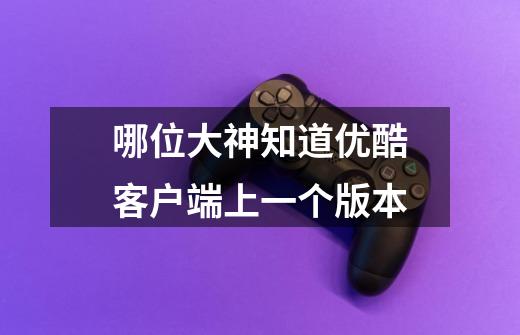 哪位大神知道优酷客户端上一个版本-第1张-游戏信息-龙启网