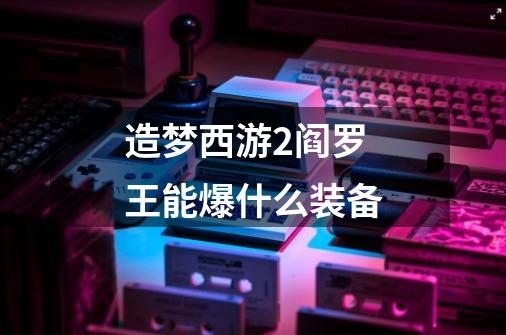 造梦西游2阎罗王能爆什么装备-第1张-游戏信息-龙启网