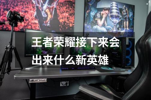 王者荣耀接下来会出来什么新英雄-第1张-游戏信息-龙启网