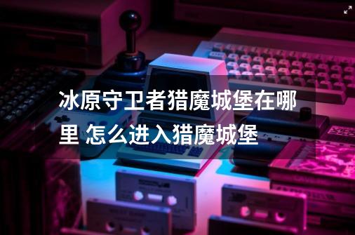 冰原守卫者猎魔城堡在哪里 怎么进入猎魔城堡-第1张-游戏信息-龙启网