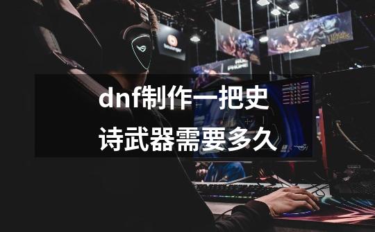 dnf制作一把史诗武器需要多久-第1张-游戏信息-龙启网