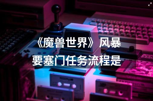 《魔兽世界》风暴要塞门任务流程是-第1张-游戏信息-龙启网