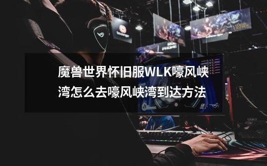 魔兽世界怀旧服WLK嚎风峡湾怎么去嚎风峡湾到达方法-第1张-游戏信息-龙启网