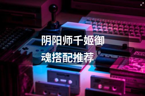 阴阳师千姬御魂搭配推荐-第1张-游戏信息-龙启网