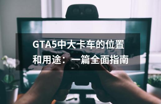 GTA5中大卡车的位置和用途:一篇全面指南-第1张-游戏信息-龙启网