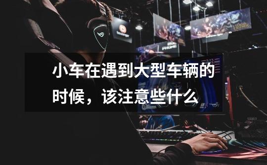 小车在遇到大型车辆的时候,该注意些什么-第1张-游戏信息-龙启网