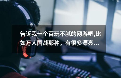 告诉我一个百玩不腻的网游吧,比如万人国战那种,有很多漂亮的游戏妹子的玩起来就超爽了,-第1张-游戏信息-龙启网
