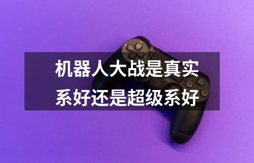 机器人大战是真实系好还是超级系好-第1张-游戏信息-龙启网