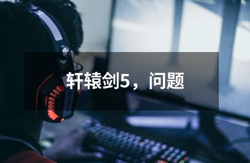 轩辕剑5,问题-第1张-游戏信息-龙启网