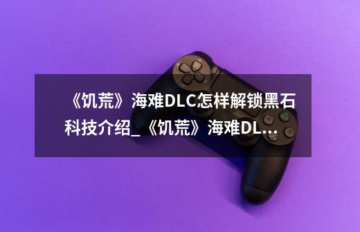 《饥荒》海难DLC怎样解锁黑石科技介绍_《饥荒》海难DLC怎样解锁黑石科技是什么-第1张-游戏信息-龙启网