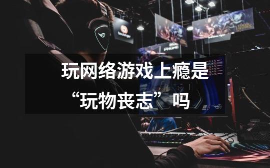 玩网络游戏上瘾是“玩物丧志”吗-第1张-游戏信息-龙启网