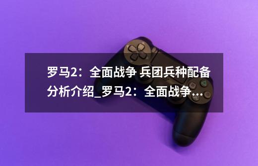 罗马2:全面战争 兵团兵种配备分析介绍_罗马2:全面战争 兵团兵种配备分析是什么-第1张-游戏信息-龙启网