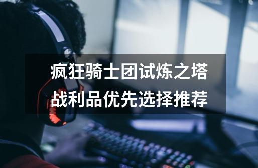 疯狂骑士团试炼之塔战利品优先选择推荐-第1张-游戏信息-龙启网