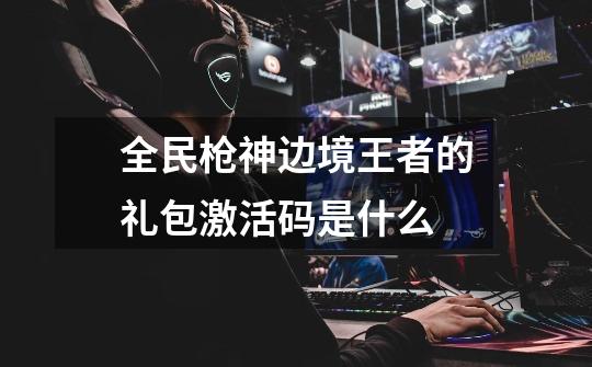 全民枪神边境王者的礼包激活码是什么-第1张-游戏信息-龙启网