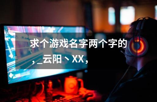求个游戏名字两个字的 , _云阳丶XX，-第1张-游戏信息-龙启网