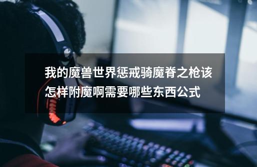 我的魔兽世界惩戒骑魔脊之枪该怎样附魔啊需要哪些东西公式-第1张-游戏信息-龙启网