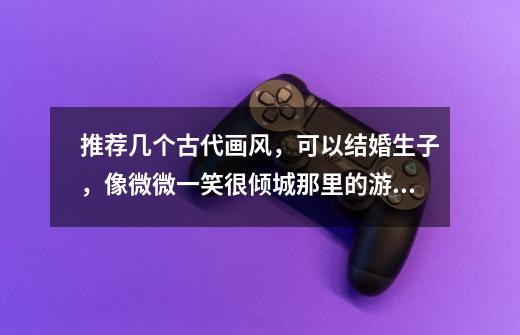 推荐几个古代画风,可以结婚生子,像微微一笑很倾城那里的游戏一样的-第1张-游戏信息-龙启网