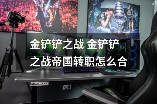 金铲铲之战 金铲铲之战帝国转职怎么合-第1张-游戏信息-龙启网