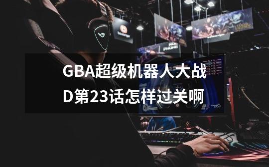 GBA超级机器人大战D第23话怎样过关啊-第1张-游戏信息-龙启网
