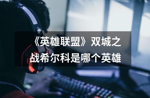 《英雄联盟》双城之战希尔科是哪个英雄-第1张-游戏信息-龙启网