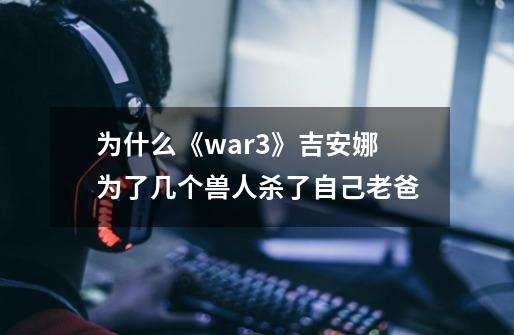 为什么《war3》吉安娜为了几个兽人杀了自己老爸-第1张-游戏信息-龙启网