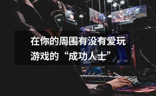 在你的周围有没有爱玩游戏的“成功人士”-第1张-游戏信息-龙启网
