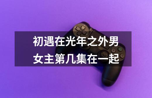 初遇在光年之外男女主第几集在一起-第1张-游戏信息-龙启网